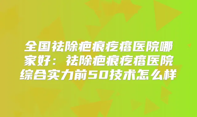 全国祛除疤痕疙瘩医院哪家好：祛除疤痕疙瘩医院综合实力前50技术怎么样