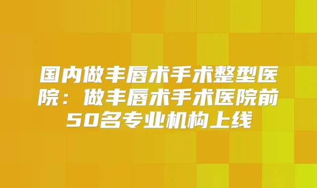 国内做丰唇术手术整型医院:做丰唇术手术医院前50名专业机构上线