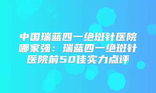 中国瑞蓝四一绝斑针医院哪家强：瑞蓝四一绝斑针医院前50佳实力点评