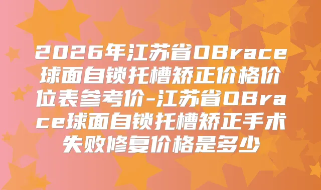 2026年江苏省OBrace球面自锁托槽矫正价格价位表参考价-江苏省OBrace球面自锁托槽矫正手术失败修复价格是多少