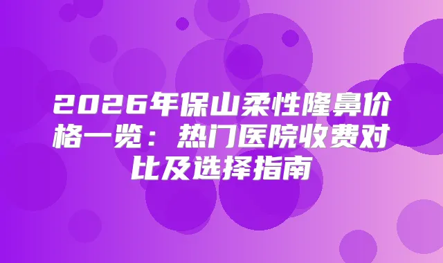 2026年保山柔性隆鼻价格一览：热门医院收费对比及选择指南