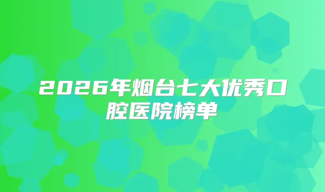 2026年烟台七大优秀口腔医院榜单