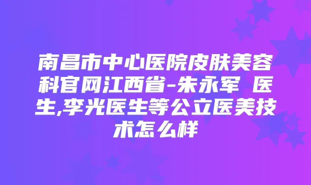 南昌市中心医院皮肤美容科官网江西省-朱永军‌医生,李光医生等公立医美技术怎么样