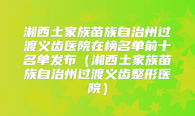 湘西土家族苗族自治州过渡义齿医院在榜名单前十名单发布(湘西土家族苗族自治州过渡义齿整形医院)