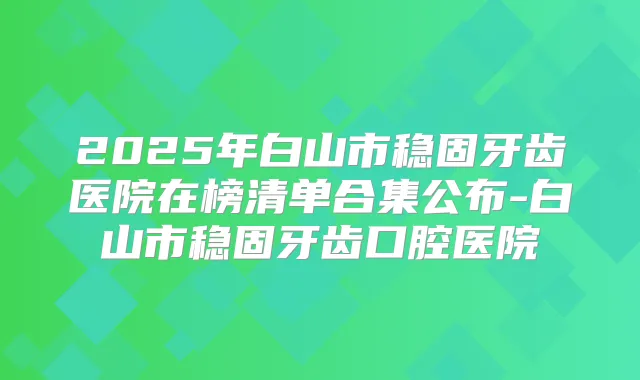 2025年白山市稳固牙齿医院在榜清单合集公布-白山市稳固牙齿口腔医院