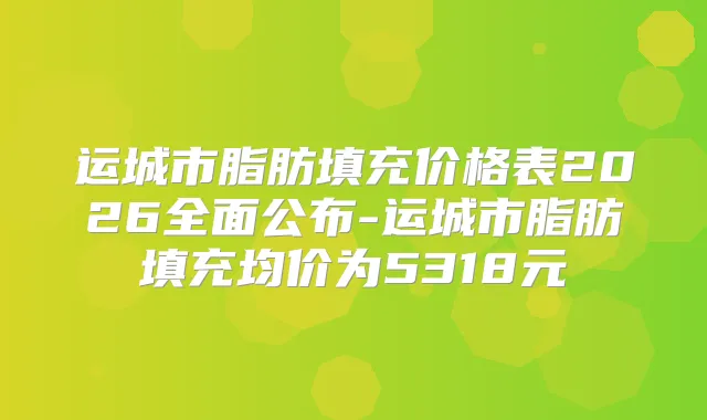 运城市脂肪填充价格表2026全面公布-运城市脂肪填充均价为5318元