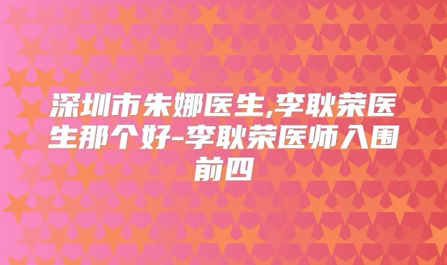 深圳市朱娜医生,李耿荣医生那个好-李耿荣医师入围前四