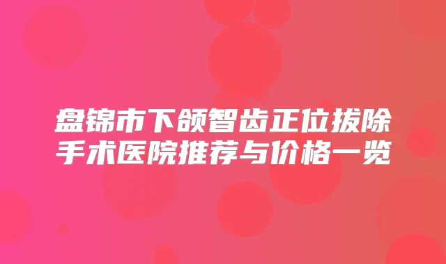 盘锦市下颌智齿正位拔除手术医院推荐与价格一览