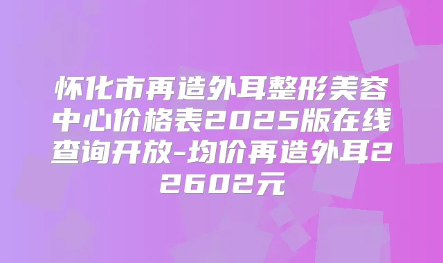 怀化市再造外耳整形美容中心价格表2025版在线查询开放-均价再造外耳22602元