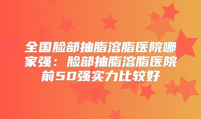 全国脸部抽脂溶脂医院哪家强：脸部抽脂溶脂医院前50强实力比较好