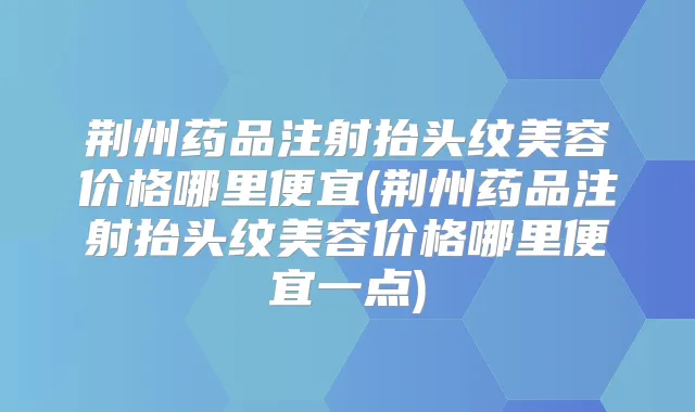 荆州药品注射抬头纹美容价格哪里便宜(荆州药品注射抬头纹美容价格哪里便宜一点)
