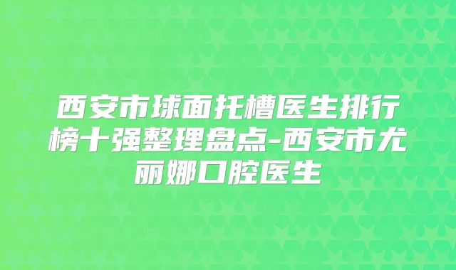 西安市球面托槽医生排行榜十强整理盘点-西安市尤丽娜口腔医生