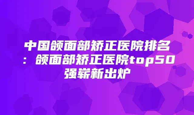中国颌面部矫正医院排名：颌面部矫正医院top50强崭新出炉