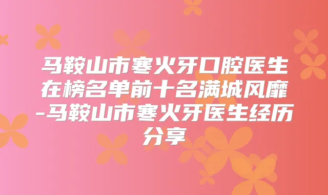 马鞍山市寒火牙口腔医生在榜名单前十名满城风靡-马鞍山市寒火牙医生经历分享