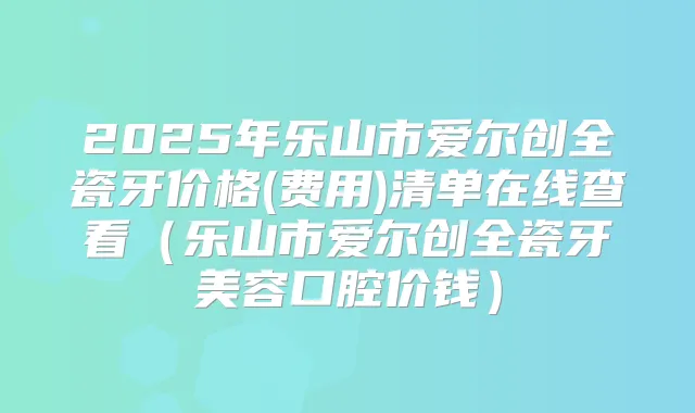 2025年乐山市爱尔创全瓷牙价格(费用)清单在线查看(乐山市爱尔创全瓷牙美容口腔价钱)
