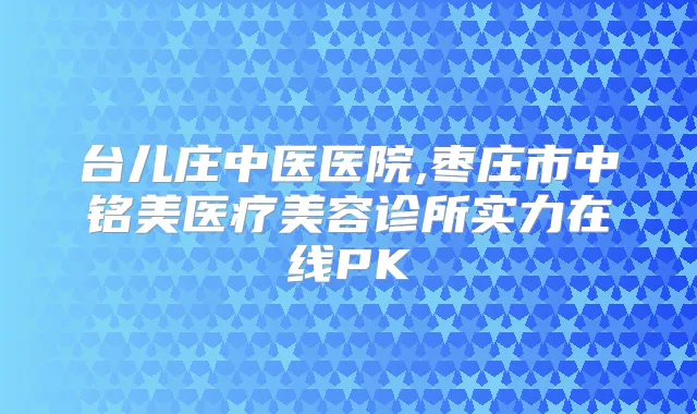 台儿庄中医医院,枣庄市中铭美医疗美容诊所实力在线PK