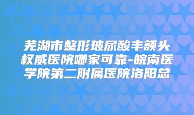 芜湖市整形玻尿酸丰额头医院哪家可靠-皖南医学院第二附属医院洛阳总