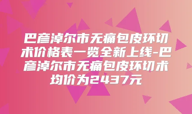 巴彦淖尔市包皮环切术价格表一览全新上线-巴彦淖尔市包皮环切术均价为2437元