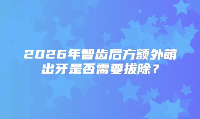 2026年智齿后方额外萌出牙是否需要拔除？