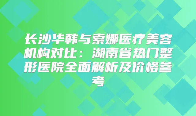 长沙华韩与索娜医疗美容机构对比:湖南省热门整形医院全面解析及价格参考