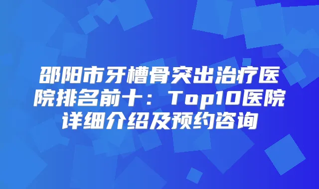 邵阳市牙槽骨突出医院排名前十：Top10医院详细介绍及预约咨询