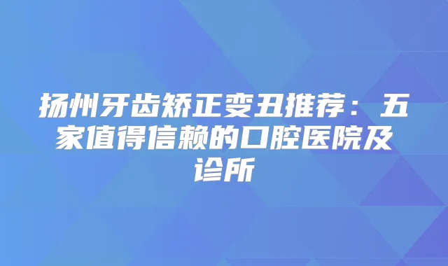 扬州牙齿矫正变丑推荐：五家值得信赖的口腔医院及诊所