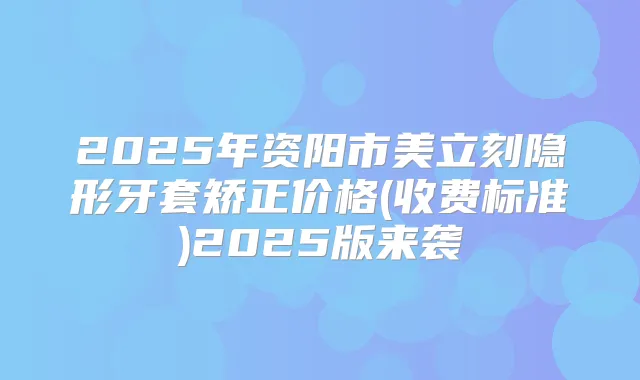 2025年资阳市美立刻隐形牙套矫正价格(收费标准)2025版来袭