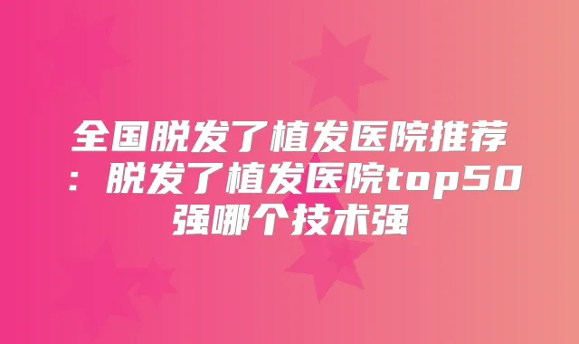 全国脱发了植发医院推荐：脱发了植发医院top50强哪个技术强