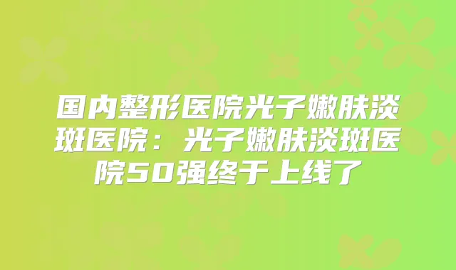 国内整形医院光子嫩肤淡斑医院：光子嫩肤淡斑医院50强终于上线了