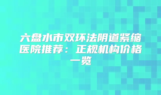 六盘水市双环法阴道紧缩医院推荐：正规机构价格一览