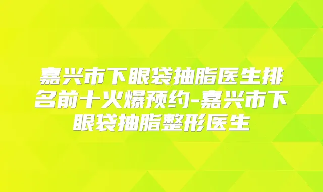 嘉兴市下眼袋抽脂医生排名前十火爆预约-嘉兴市下眼袋抽脂整形医生
