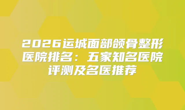 2026运城面部颌骨整形医院排名:五家知名医院评测及名医推荐