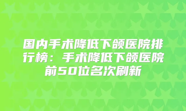国内手术降低下颌医院排行榜：手术降低下颌医院前50位名次刷新