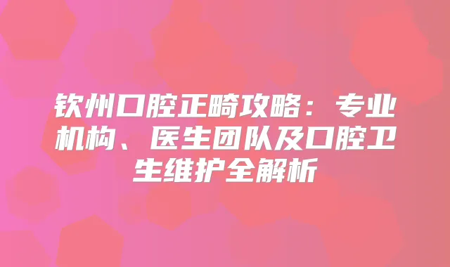 钦州口腔正畸攻略：专业机构、医生团队及口腔卫生维护全解析