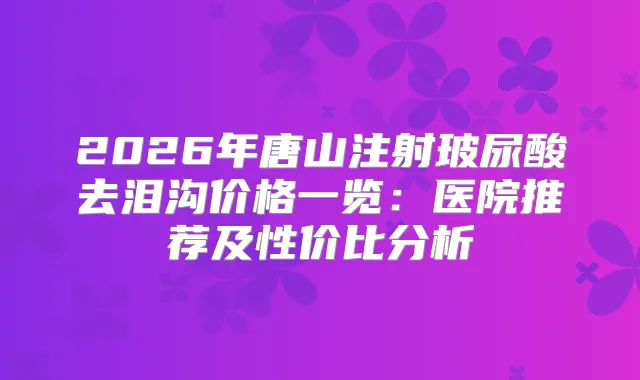 2026年唐山注射玻尿酸去泪沟价格一览：医院推荐及性价比分析