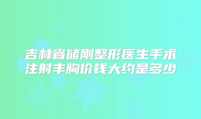 吉林省储刚整形医生手术注射丰胸价钱大约是多少