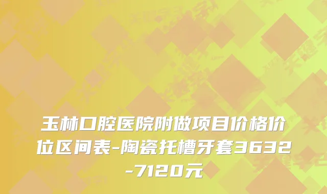 玉林口腔医院附做项目价格价位区间表-陶瓷托槽牙套3632-7120元