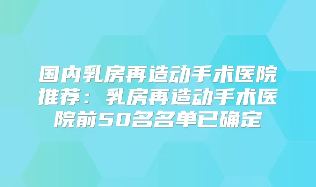 国内乳房再造动手术医院推荐:乳房再造动手术医院前50名名单已确定