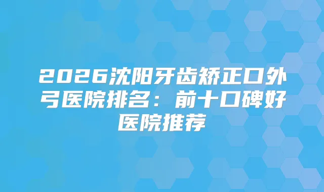 2026沈阳牙齿矫正口外弓医院排名：前十口碑好医院推荐