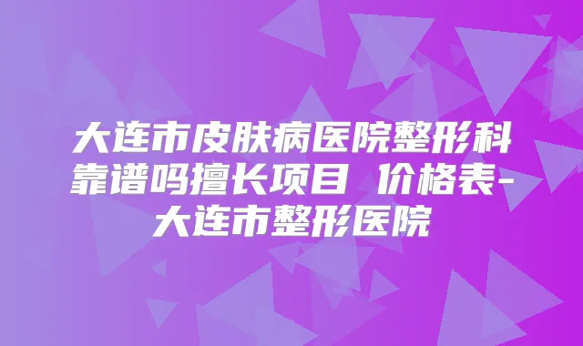 大连市皮肤病医院整形科靠谱吗擅长项目 价格表-大连市整形医院