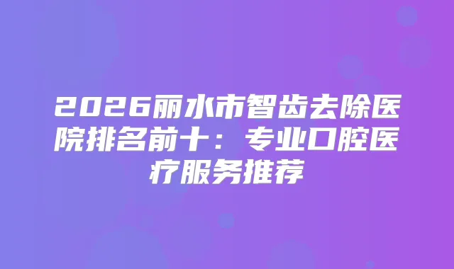 2026丽水市智齿去除医院排名前十：专业口腔医疗服务推荐