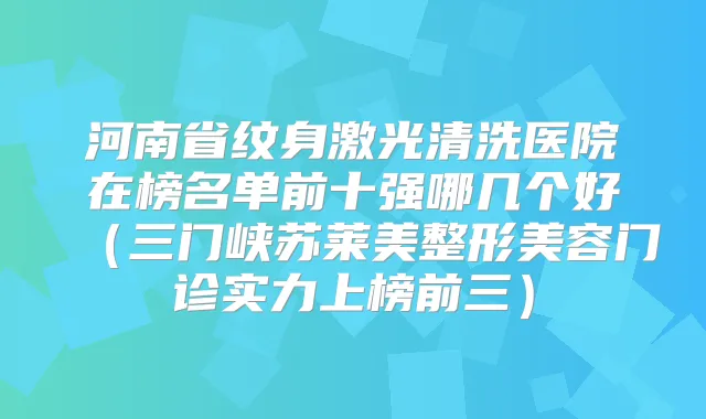 河南省纹身激光清洗医院在榜名单前十强哪几个好（三门峡苏莱美整形美容门诊实力上榜前三）
