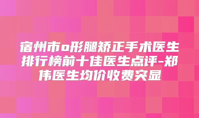 宿州市o形腿矫正手术医生排行榜前十佳医生点评-郑伟医生均价收费突显