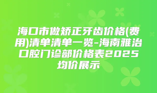 海口市做矫正牙齿价格(费用)清单清单一览-海南雅治口腔门诊部价格表2025均价展示