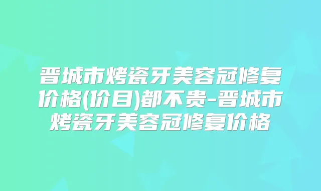 晋城市烤瓷牙美容冠修复价格(价目)都不贵-晋城市烤瓷牙美容冠修复价格