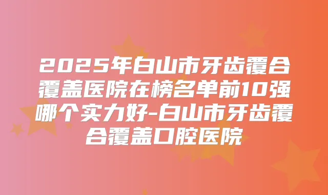 2025年白山市牙齿覆合覆盖医院在榜名单前10强哪个实力好-白山市牙齿覆合覆盖口腔医院