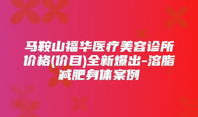 马鞍山福华医疗美容诊所价格(价目)全新爆出-溶脂减肥身体案例