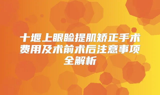 十堰上眼睑提肌矫正手术费用及术前术后注意事项全解析
