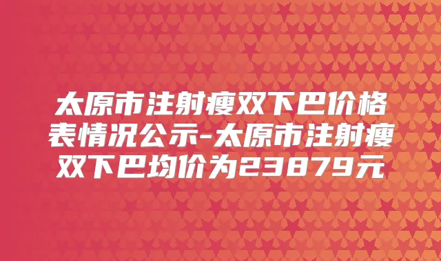 太原市注射瘦双下巴价格表情况公示-太原市注射瘦双下巴均价为23879元