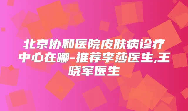 北京协和医院皮肤病诊疗中心在哪-推荐李莎医生,王晓军医生